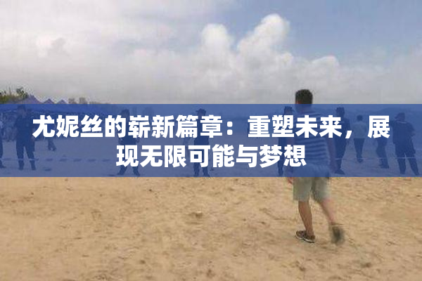 尤妮丝的崭新篇章：重塑未来，展现无限可能与梦想