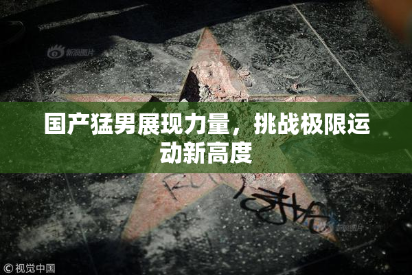 国产猛男展现力量，挑战极限运动新高度