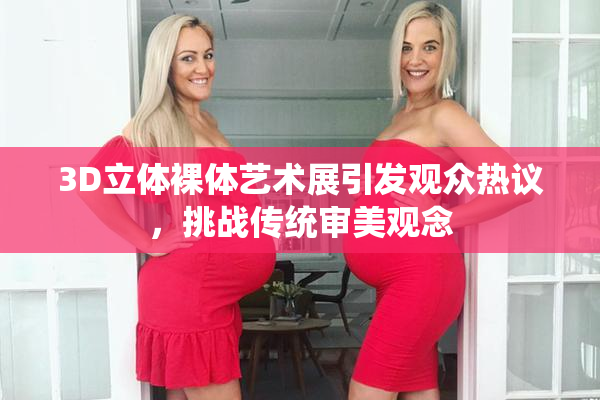 3D立体裸体艺术展引发观众热议，挑战传统审美观念