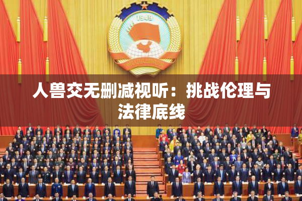 人兽交无删减视听：挑战伦理与法律底线