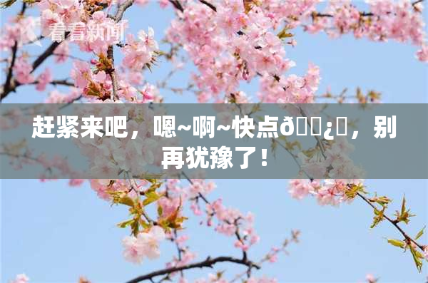 赶紧来吧，嗯~啊~快点🌿‌，别再犹豫了！