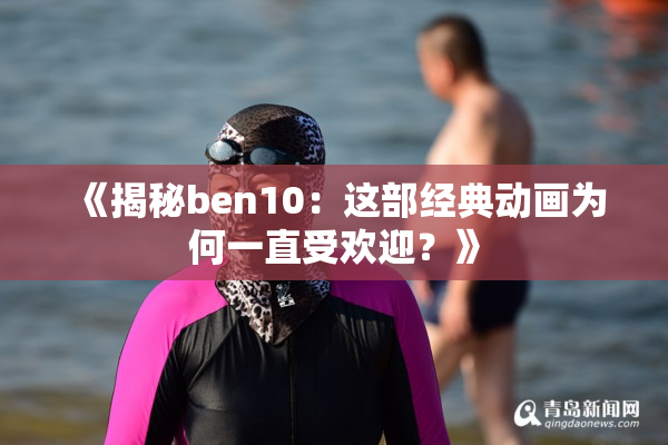 《揭秘ben10：这部经典动画为何一直受欢迎？》