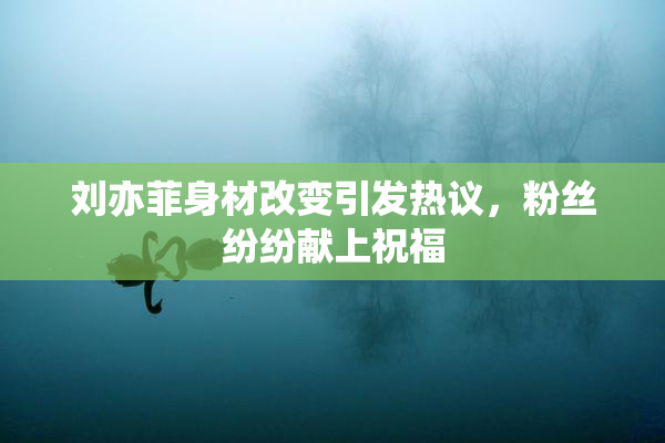 刘亦菲身材改变引发热议，粉丝纷纷献上祝福
