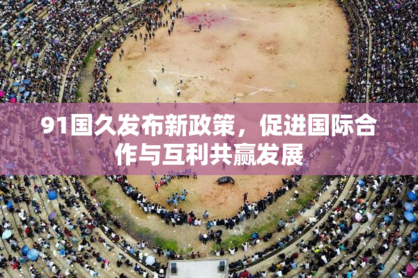 91国久发布新政策，促进国际合作与互利共赢发展