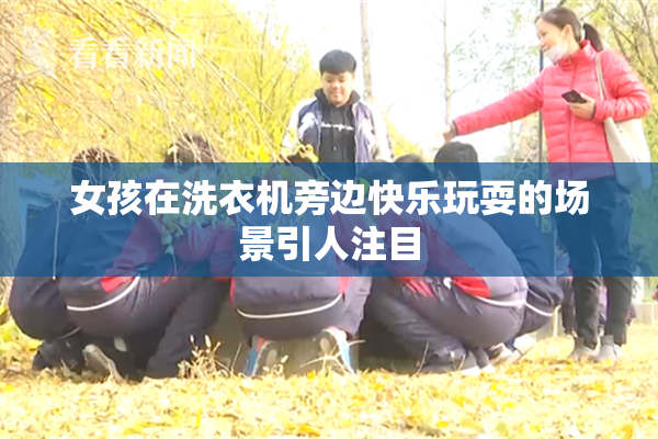 女孩在洗衣机旁边快乐玩耍的场景引人注目
