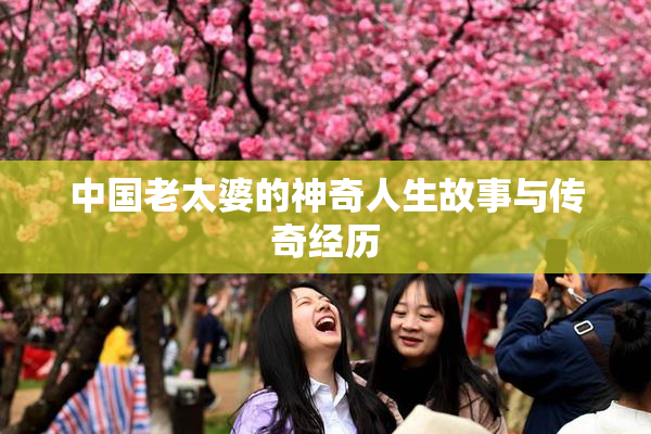 中国老太婆的神奇人生故事与传奇经历