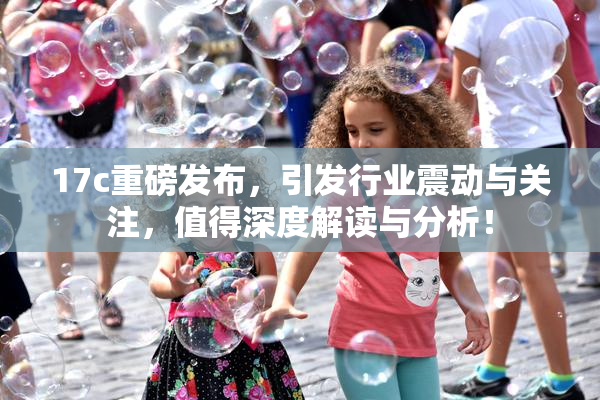 17c重磅发布，引发行业震动与关注，值得深度解读与分析！