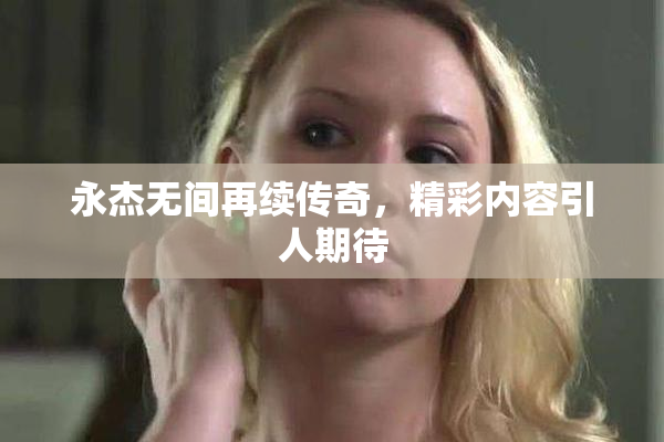 永杰无间再续传奇，精彩内容引人期待