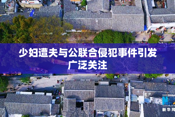 少妇遭夫与公联合侵犯事件引发广泛关注
