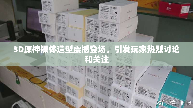 3D原神裸体造型震撼登场，引发玩家热烈讨论和关注