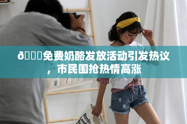 🔞免费奶酪发放活动引发热议，市民围抢热情高涨