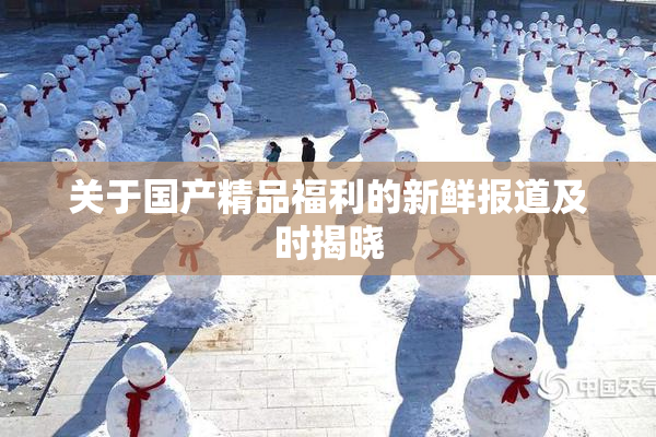 关于国产精品福利的新鲜报道及时揭晓