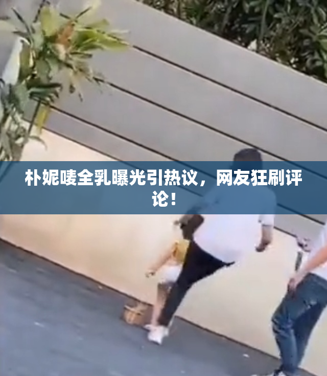 朴妮唛全乳曝光引热议，网友狂刷评论！