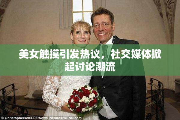 美女触摸引发热议，社交媒体掀起讨论潮流