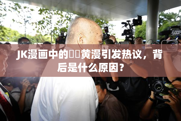 JK漫画中的❌‌黄漫引发热议，背后是什么原因？
