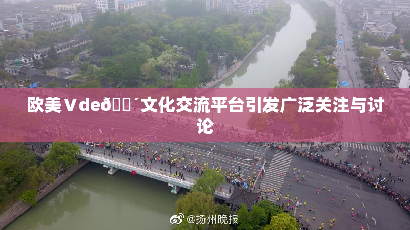 欧美Ⅴde🔴文化交流平台引发广泛关注与讨论
