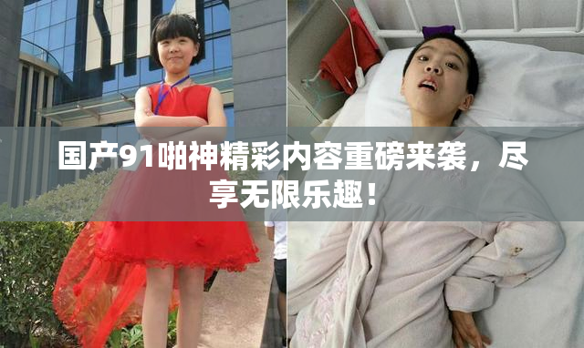 国产91啪神精彩内容重磅来袭，尽享无限乐趣！