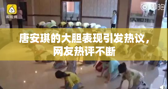 唐安琪的大胆表现引发热议，网友热评不断