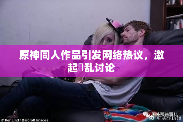 原神同人作品引发网络热议，激起婬乱讨论