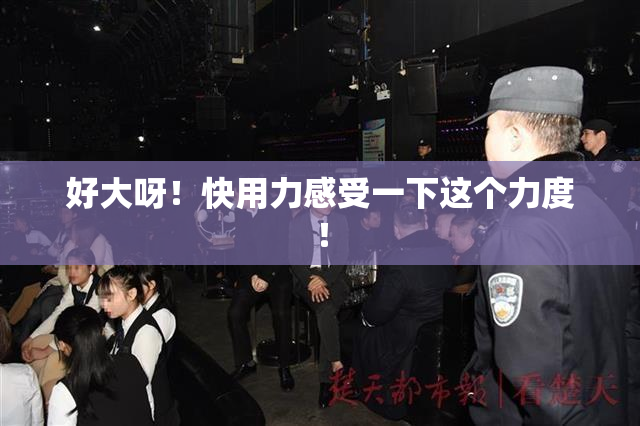 好大呀！快用力感受一下这个力度！