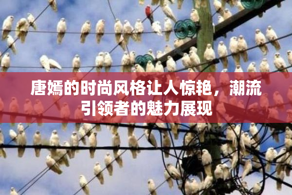 唐嫣的时尚风格让人惊艳，潮流引领者的魅力展现