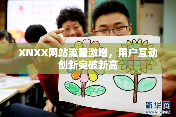 XNXX网站流量激增，用户互动创新突破新高