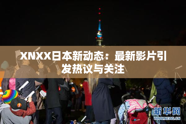 XNXX日本新动态：最新影片引发热议与关注
