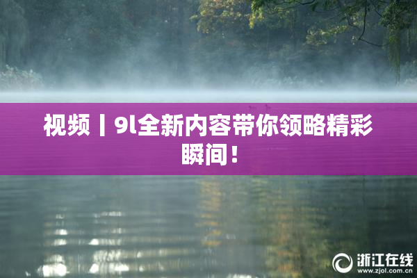 视频丨9l全新内容带你领略精彩瞬间！