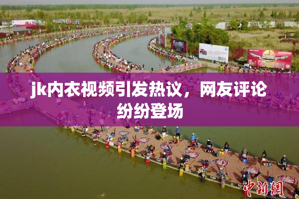 jk内衣视频引发热议，网友评论纷纷登场