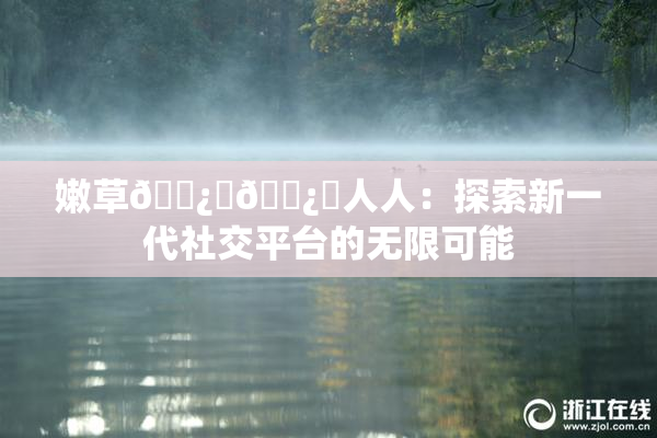嫩草🌿‌🌿‌人人：探索新一代社交平台的无限可能
