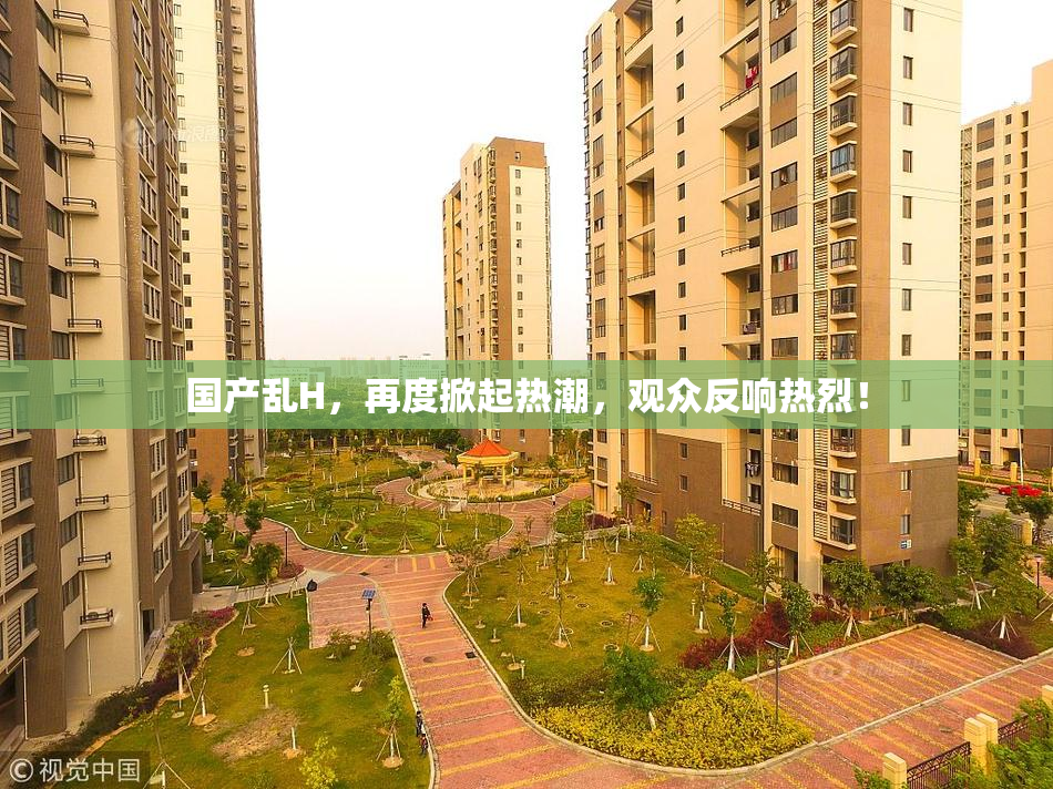 国产乱H，再度掀起热潮，观众反响热烈！