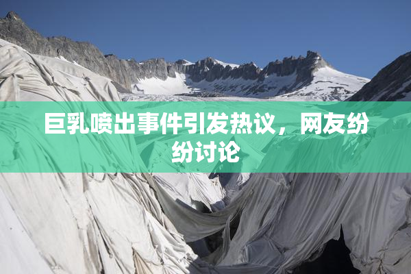 巨乳喷出事件引发热议，网友纷纷讨论