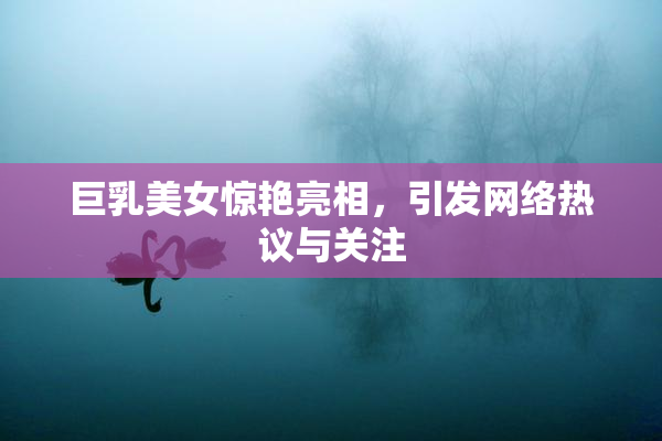 巨乳美女惊艳亮相，引发网络热议与关注