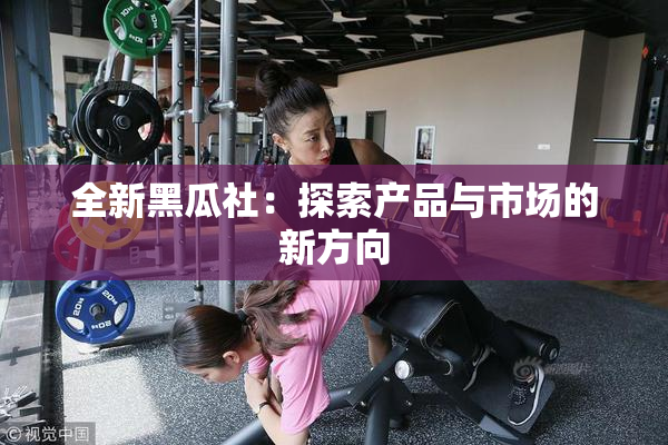 全新黑瓜社：探索产品与市场的新方向