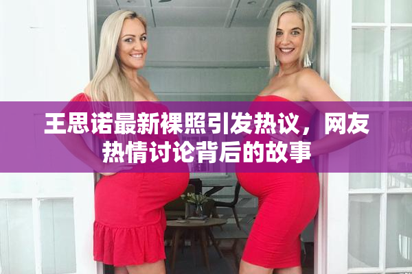 王思诺最新裸照引发热议，网友热情讨论背后的故事