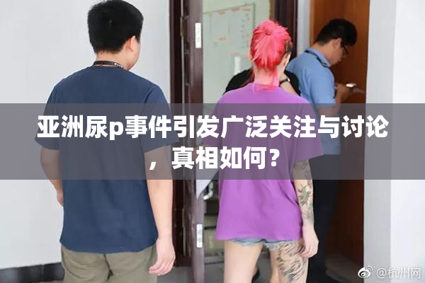 亚洲尿p事件引发广泛关注与讨论，真相如何？