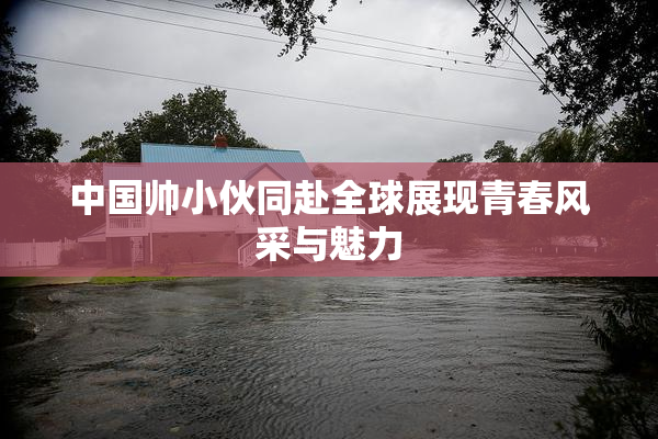 中国帅小伙同赴全球展现青春风采与魅力