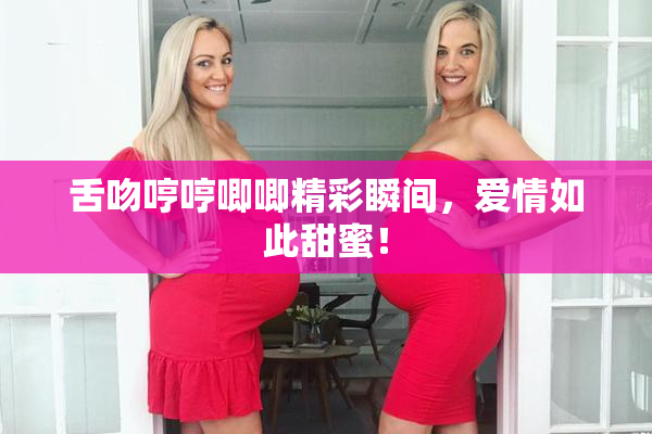 舌吻哼哼唧唧精彩瞬间，爱情如此甜蜜！