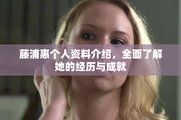 藤浦惠个人资料介绍，全面了解她的经历与成就