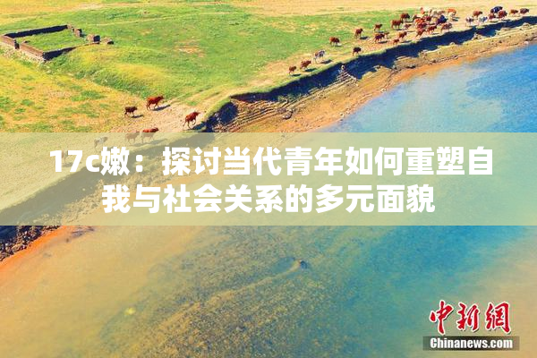 17c嫩：探讨当代青年如何重塑自我与社会关系的多元面貌