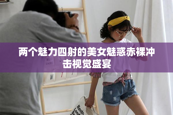 两个魅力四射的美女魅惑赤裸冲击视觉盛宴