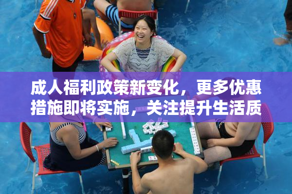 成人福利政策新变化，更多优惠措施即将实施，关注提升生活质量