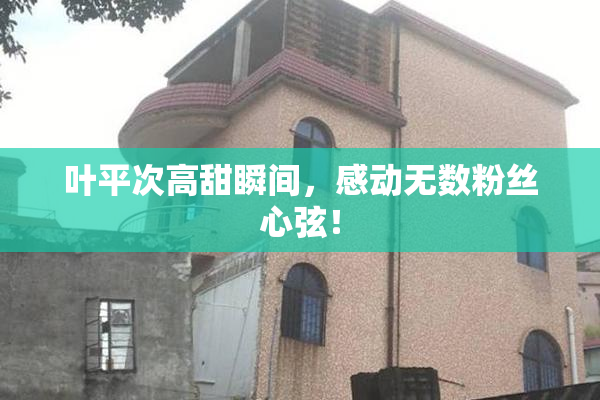 叶平次高甜瞬间，感动无数粉丝心弦！