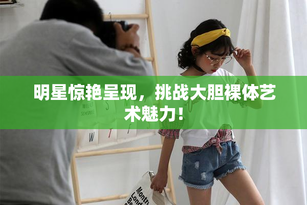 明星惊艳呈现，挑战大胆裸体艺术魅力！