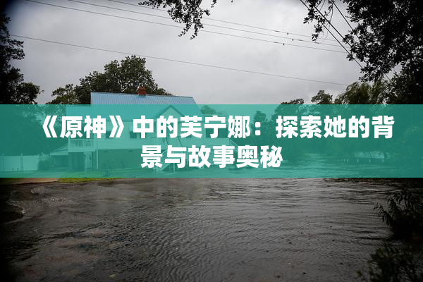 《原神》中的芙宁娜：探索她的背景与故事奥秘