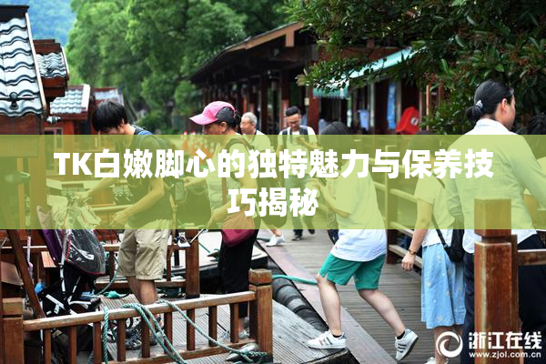 TK白嫩脚心的独特魅力与保养技巧揭秘