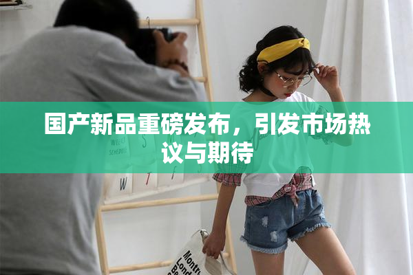 国产新品重磅发布，引发市场热议与期待