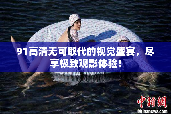91高清无可取代的视觉盛宴，尽享极致观影体验！