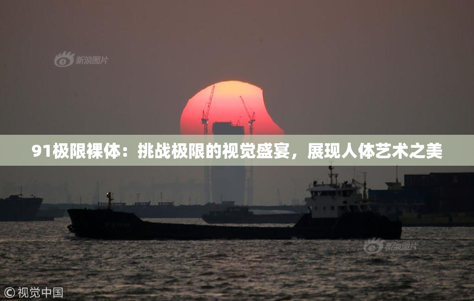 91极限裸体：挑战极限的视觉盛宴，展现人体艺术之美
