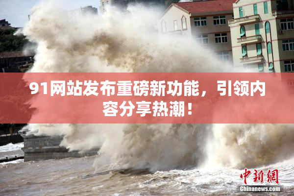 91网站发布重磅新功能，引领内容分享热潮！